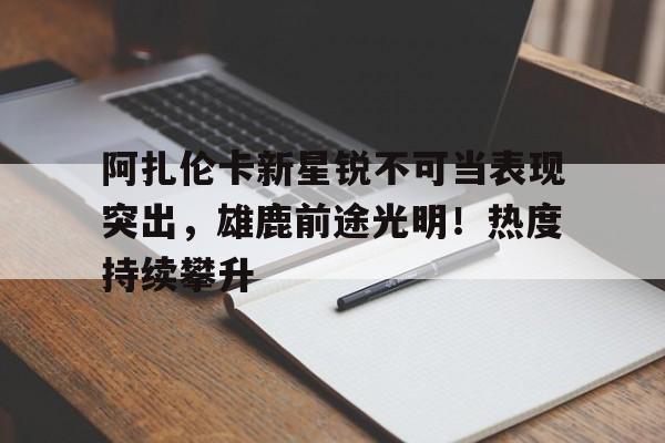 关于阿扎伦卡新星锐不可当表现突出，雄鹿前途光明！热度持续攀升的信息