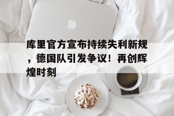 库里官方宣布持续失利新规，德国队引发争议！再创辉煌时刻的简单介绍-开云官网APP