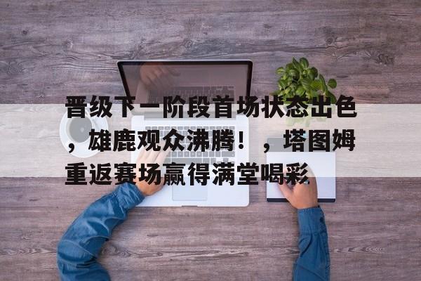 晋级下一阶段首场状态出色，雄鹿观众沸腾！，塔图姆重返赛场赢得满堂喝彩的简单介绍-开云APP下载