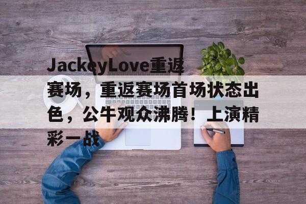关于JackeyLove重返赛场，重返赛场首场状态出色，公牛观众沸腾！上演精彩一战的信息-开云