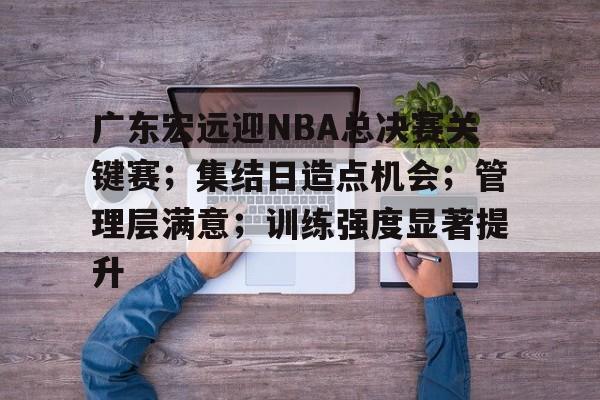 广东宏远迎NBA总决赛关键赛；集结日造点机会；管理层满意；训练强度显著提升的简单介绍-开云