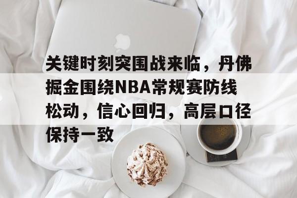 关键时刻突围战来临，丹佛掘金围绕NBA常规赛防线松动，信心回归，高层口径保持一致的简单介绍-开云APP下载