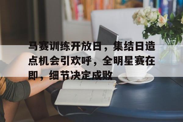 包含马赛训练开放日，集结日造点机会引欢呼，全明星赛在即，细节决定成败的词条-开云数字工具